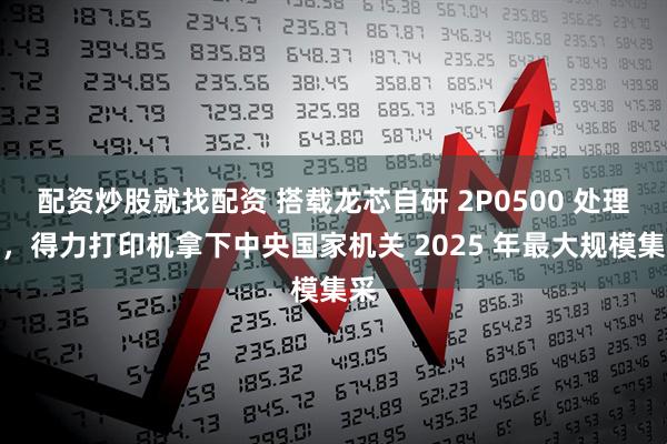 配资炒股就找配资 搭载龙芯自研 2P0500 处理器，得力打印机拿下中央国家机关 2025 年最大规模集采