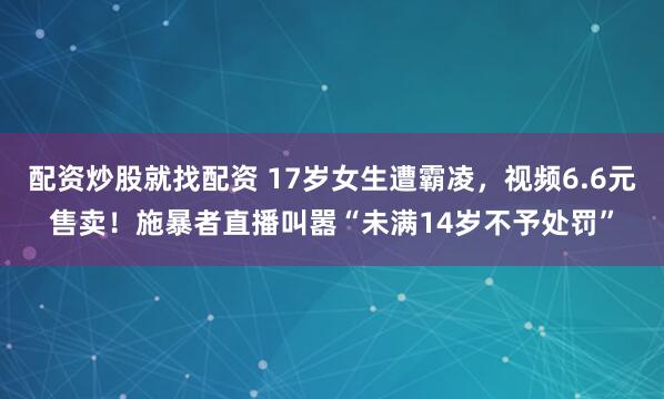 配资炒股就找配资 17岁女生遭霸凌，视频6.6元售卖！施暴者直播叫嚣“未满14岁不予处罚”