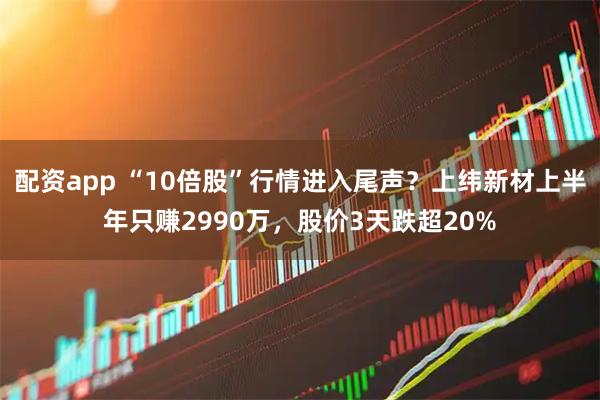 配资app “10倍股”行情进入尾声？上纬新材上半年只赚2990万，股价3天跌超20%