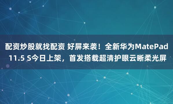 配资炒股就找配资 好屏来袭！全新华为MatePad 11.5 S今日上架，首发搭载超清护眼云晰柔光屏