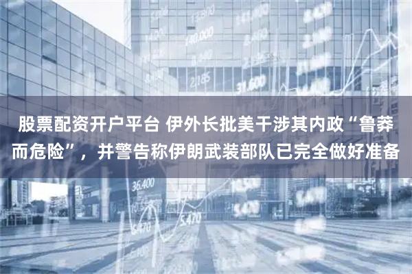 股票配资开户平台 伊外长批美干涉其内政“鲁莽而危险”，并警告称伊朗武装部队已完全做好准备