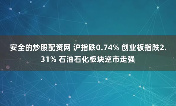 安全的炒股配资网 沪指跌0.74% 创业板指跌2.31% 石油石化板块逆市走强