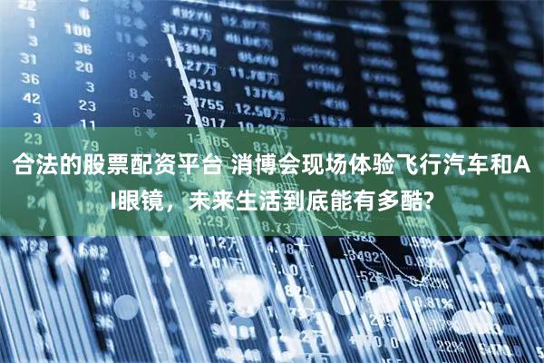 合法的股票配资平台 消博会现场体验飞行汽车和AI眼镜，未来生活到底能有多酷?