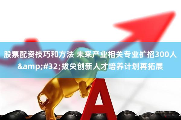 股票配资技巧和方法 未来产业相关专业扩招300人 拔尖创新人才培养计划再拓展
