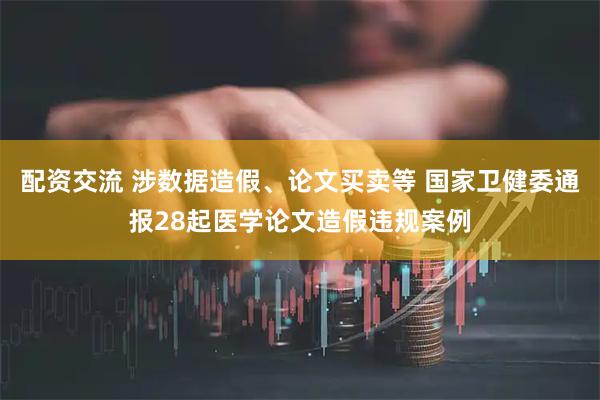 配资交流 涉数据造假、论文买卖等 国家卫健委通报28起医学论文造假违规案例