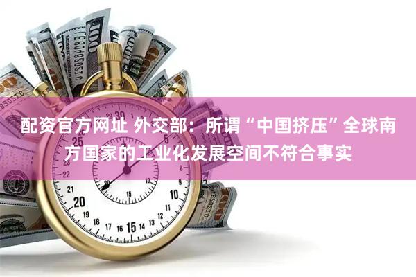 配资官方网址 外交部：所谓“中国挤压”全球南方国家的工业化发展空间不符合事实